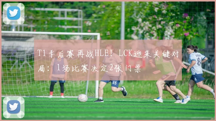 T1季后赛再战HLE！LCK迎来关键对局：1场比赛决定2张门票