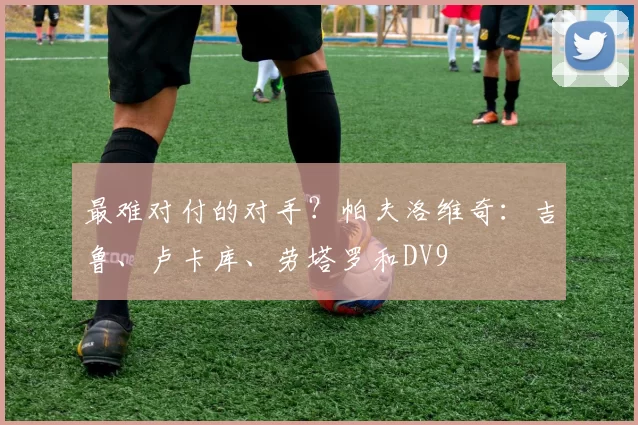 最难对付的对手？帕夫洛维奇：吉鲁、卢卡库、劳塔罗和DV9